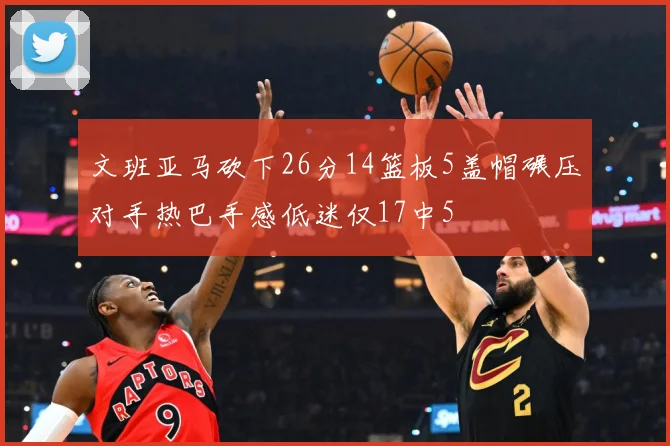 文班亚马砍下26分14篮板5盖帽碾压对手热巴手感低迷仅17中5