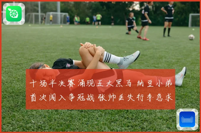 十场半决赛涌现五大黑马 纳豆小弟首次闯入争冠战 张帅丢失行李急求助