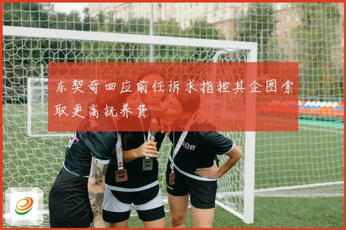 东契奇回应前任诉求指控其企图索取更高抚养费