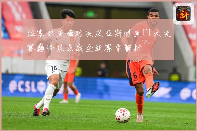 拉塞尔正面对决皮亚斯特里F1大奖赛巅峰焦点战全新赛季解析