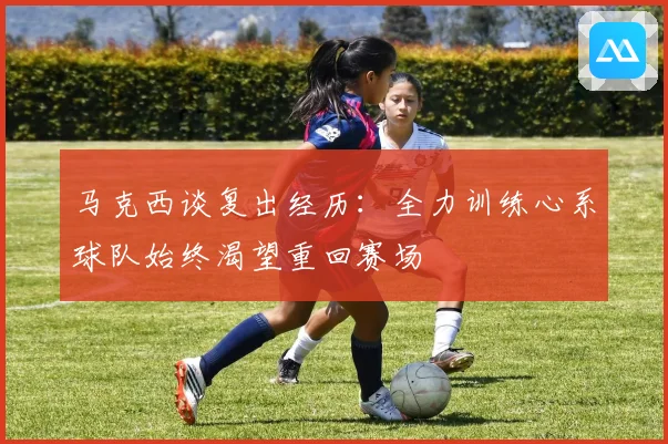 马克西谈复出经历：全力训练心系球队始终渴望重回赛场