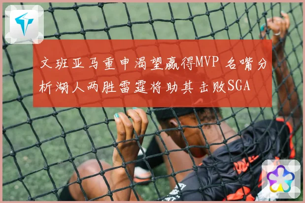 文班亚马重申渴望赢得MVP 名嘴分析湖人两胜雷霆将助其击败SGA