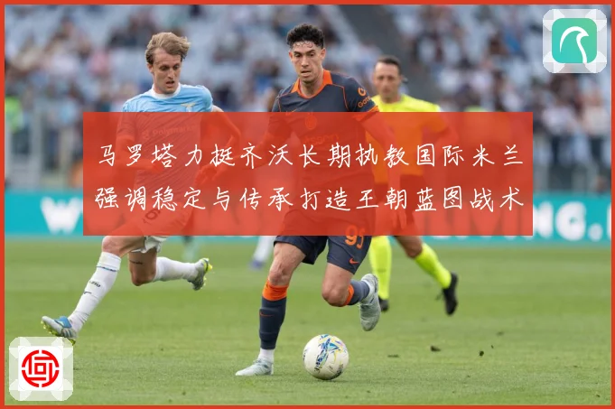 马罗塔力挺齐沃长期执教国际米兰强调稳定与传承打造王朝蓝图战术观察
