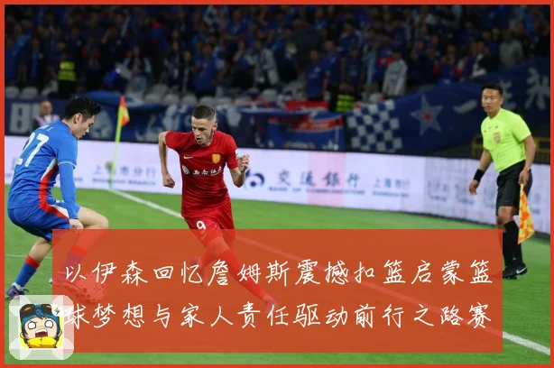 以伊森回忆詹姆斯震撼扣篮启蒙篮球梦想与家人责任驱动前行之路赛场复盘