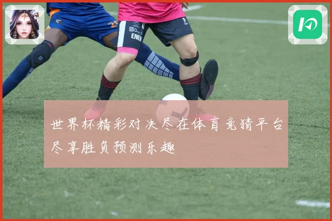 世界杯精彩对决尽在体育竞猜平台尽享胜负预测乐趣
