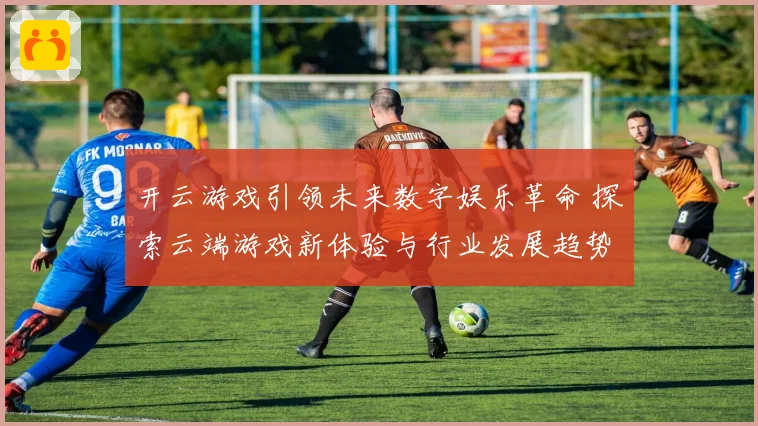 开云游戏引领未来数字娱乐革命 探索云端游戏新体验与行业发展趋势