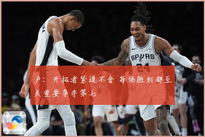 卢：开拓者紧追不舍 每场胜利都至关重要争夺第七