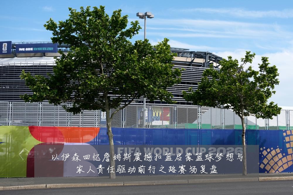 以伊森回忆詹姆斯震撼扣篮启蒙篮球梦想与家人责任驱动前行之路赛场复盘
